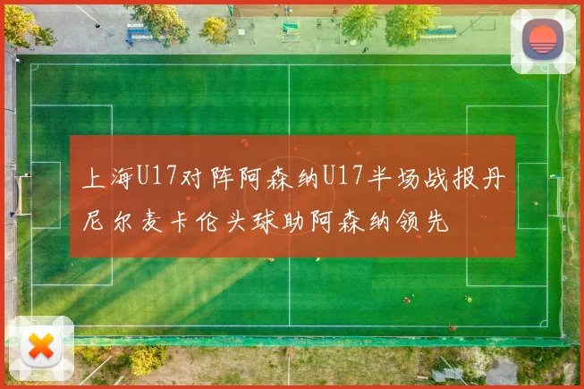 上海U17对阵阿森纳U17半场战报丹尼尔麦卡伦头球助阿森纳领先