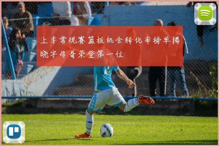上季常规赛篮板机会转化率榜单揭晓字母哥荣登第一位
