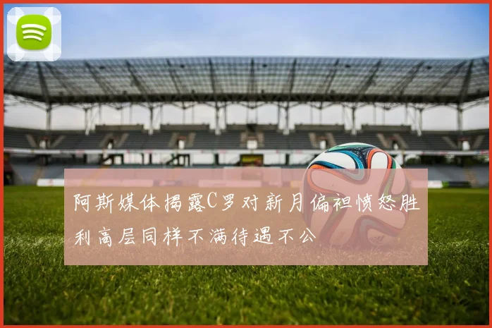 阿斯媒体揭露C罗对新月偏袒愤怒胜利高层同样不满待遇不公