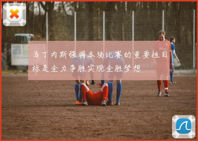马丁内斯强调本场比赛的重要性目标是全力争胜实现全胜梦想
