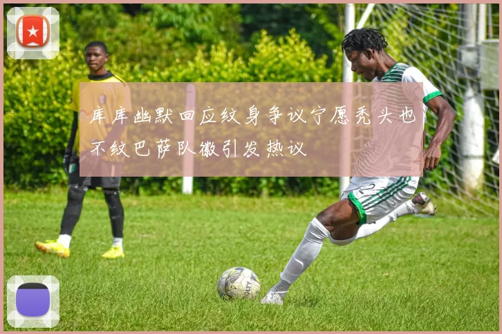 库库幽默回应纹身争议宁愿秃头也不纹巴萨队徽引发热议