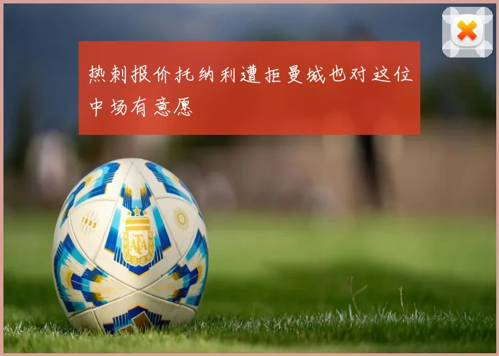 热刺报价托纳利遭拒曼城也对这位中场有意愿