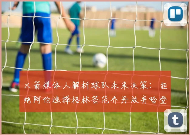 火箭媒体人解析球队未来决策：拒绝阿伦选择格林签范乔丹放弃哈登