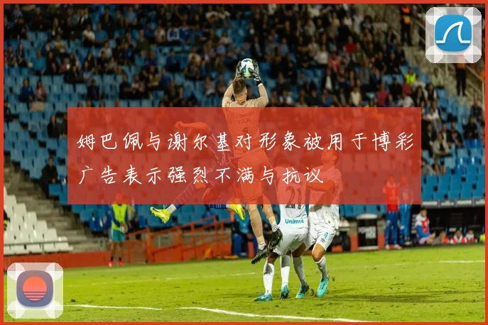 姆巴佩与谢尔基对形象被用于博彩广告表示强烈不满与抗议