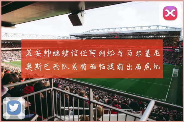 若安帅继续信任阿利松与马尔基尼奥斯巴西队或将面临提前出局危机