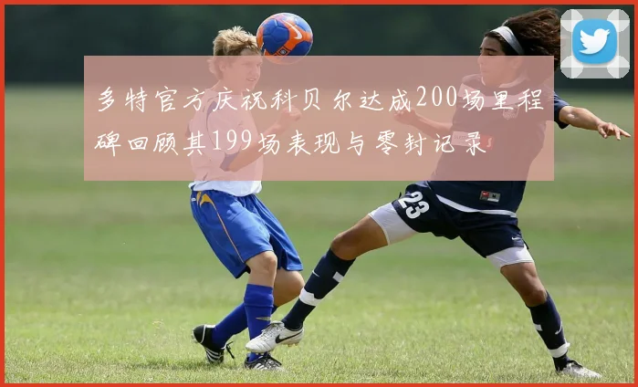 多特官方庆祝科贝尔达成200场里程碑回顾其199场表现与零封记录