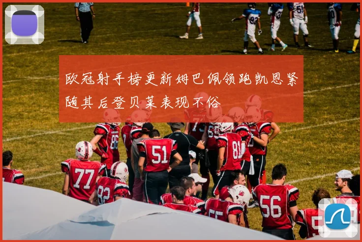 欧冠射手榜更新姆巴佩领跑凯恩紧随其后登贝莱表现不俗