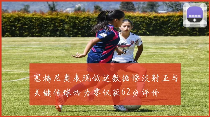 塞梅尼奥表现低迷数据惨淡射正与关键传球均为零仅获62分评价