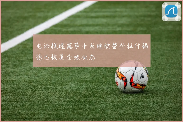 电讯报透露萨卡或继续替补拉什福德已恢复合练状态