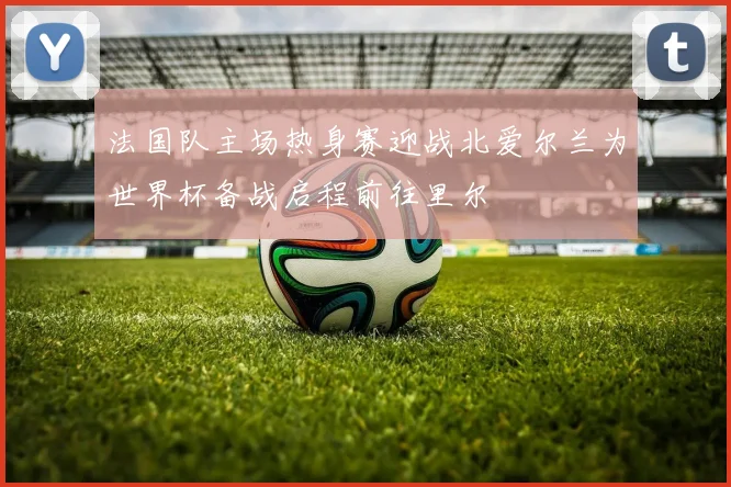 法国队主场热身赛迎战北爱尔兰为世界杯备战启程前往里尔