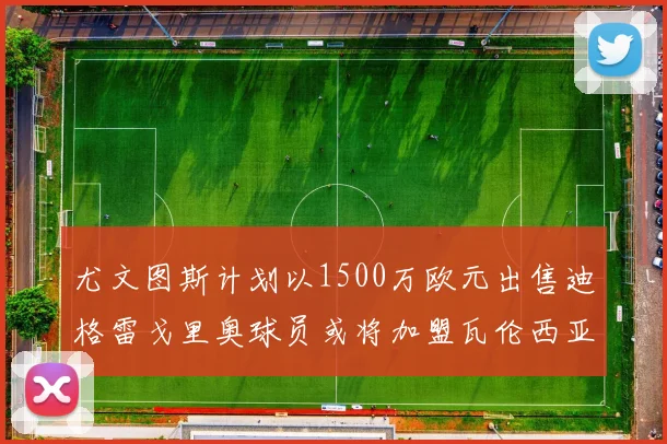 尤文图斯计划以1500万欧元出售迪格雷戈里奥球员或将加盟瓦伦西亚