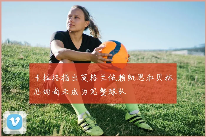 卡拉格指出英格兰依赖凯恩和贝林厄姆尚未成为完整球队