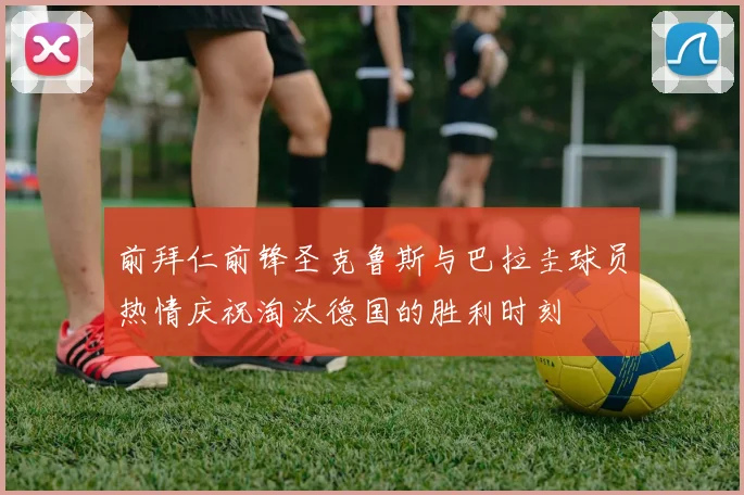 前拜仁前锋圣克鲁斯与巴拉圭球员热情庆祝淘汰德国的胜利时刻