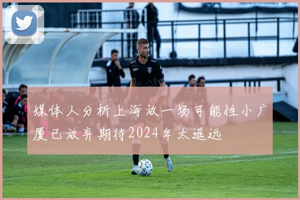 媒体人分析上海放一场可能性小广厦已放弃期待2024年太遥远