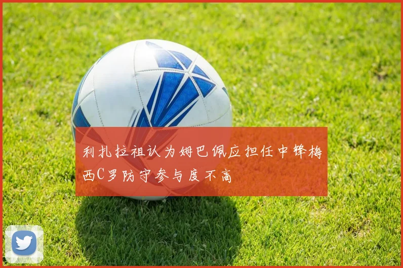 利扎拉祖认为姆巴佩应担任中锋梅西C罗防守参与度不高