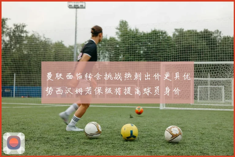 曼联面临转会挑战热刺出价更具优势西汉姆若保级将提高球员身价