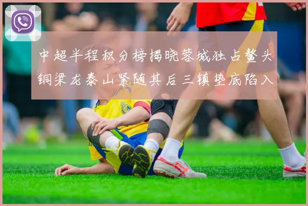 中超半程积分榜揭晓蓉城独占鳌头铜梁龙泰山紧随其后三镇垫底陷入困境
