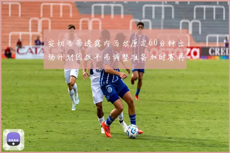 安切洛蒂透露内马尔原定60分钟出场计划因扳平而调整准备加时赛再换上他