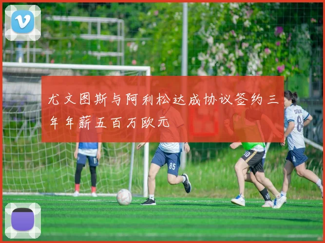 尤文图斯与阿利松达成协议签约三年年薪五百万欧元