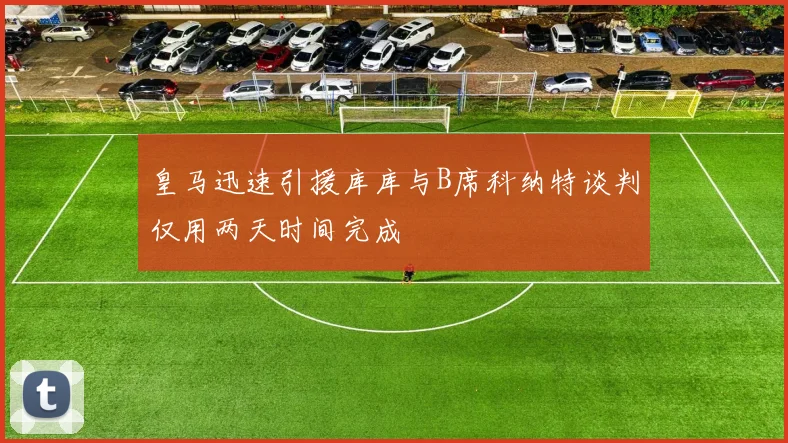 皇马迅速引援库库与B席科纳特谈判仅用两天时间完成