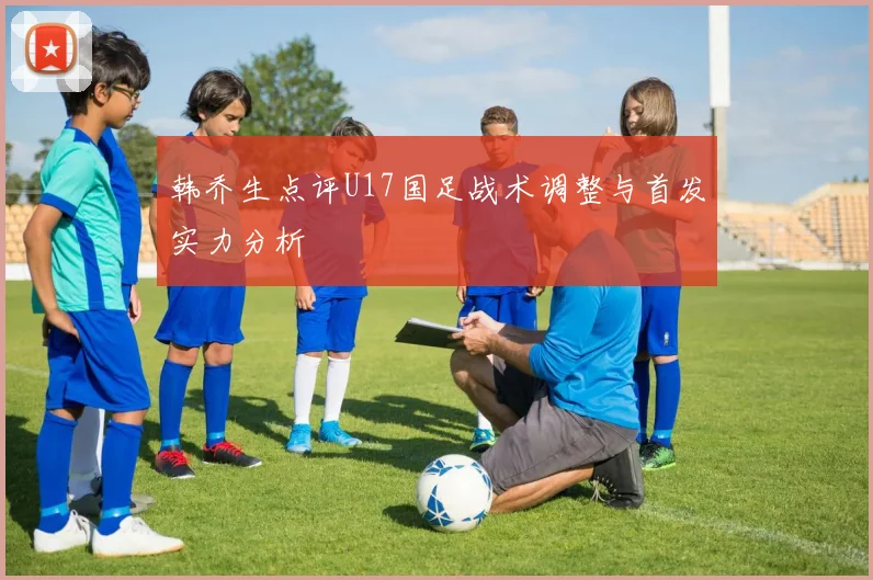 韩乔生点评U17国足战术调整与首发实力分析