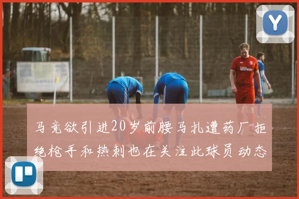 马竞欲引进20岁前腰马扎遭药厂拒绝枪手和热刺也在关注此球员动态