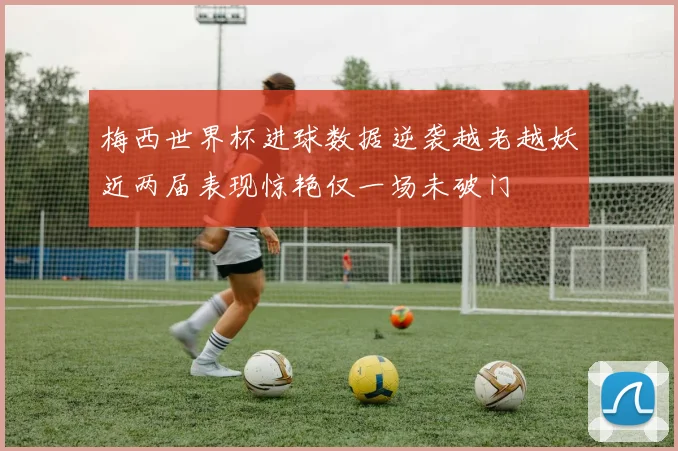 梅西世界杯进球数据逆袭越老越妖近两届表现惊艳仅一场未破门