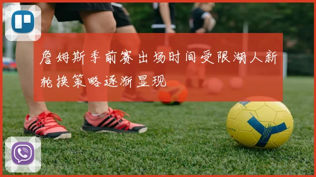 詹姆斯季前赛出场时间受限湖人新轮换策略逐渐显现