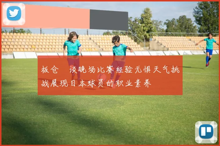 板仓滉谈晚场比赛经验无惧天气挑战展现日本球员的职业素养
