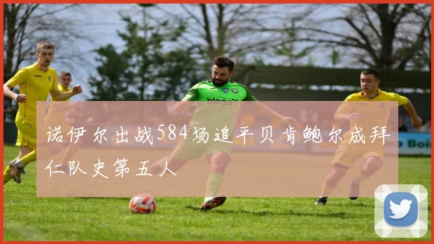 诺伊尔出战584场追平贝肯鲍尔成拜仁队史第五人