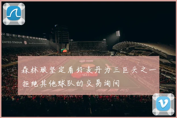 森林狼坚定看好麦丹为三巨头之一拒绝其他球队的交易询问