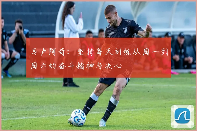 马卢阿奇：坚持每天训练从周一到周六的奋斗精神与决心