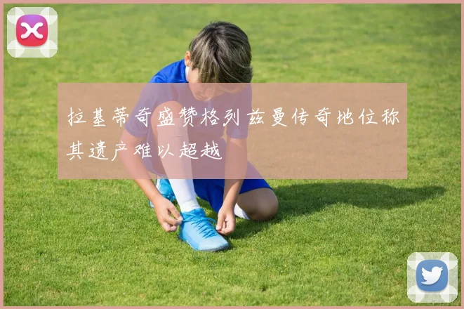拉基蒂奇盛赞格列兹曼传奇地位称其遗产难以超越