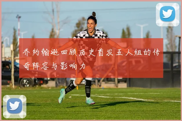 乔约翰逊回顾历史首发五人组的传奇阵容与影响力