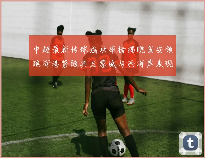 中超最新传球成功率榜揭晓国安领跑海港紧随其后蓉城与西海岸表现不俗