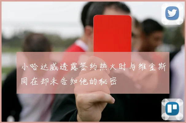 小哈达威透露签约热火时与维金斯同在却未告知他的秘密